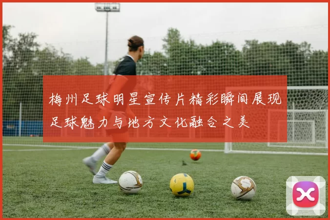 梅州足球明星宣传片精彩瞬间展现足球魅力与地方文化融合之美