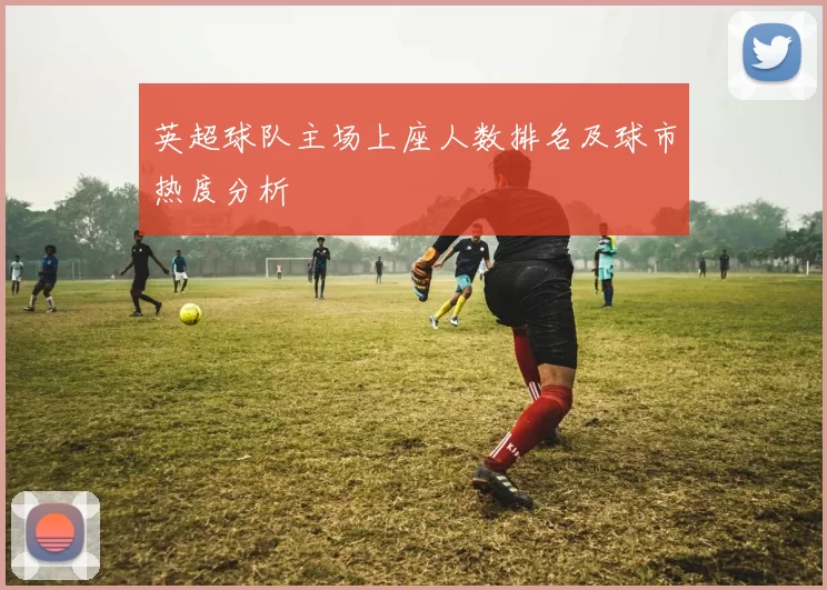 英超球队主场上座人数排名及球市热度分析