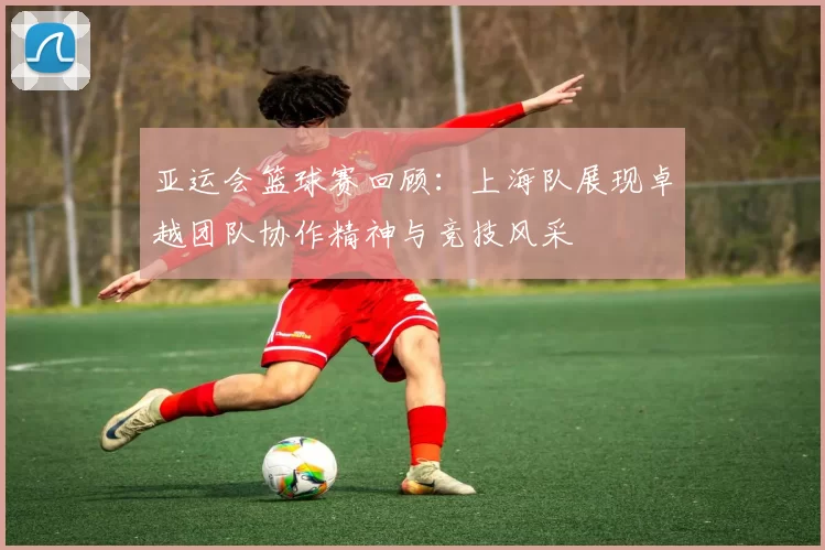 亚运会篮球赛回顾：上海队展现卓越团队协作精神与竞技风采