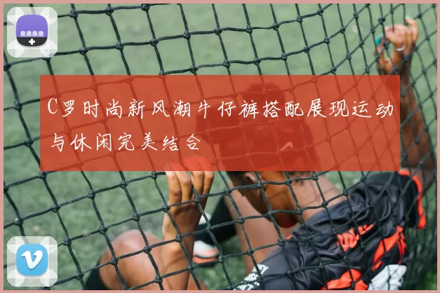 C罗时尚新风潮牛仔裤搭配展现运动与休闲完美结合