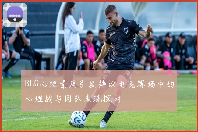 BLG心理素质引发热议电竞赛场中的心理战与团队表现探讨