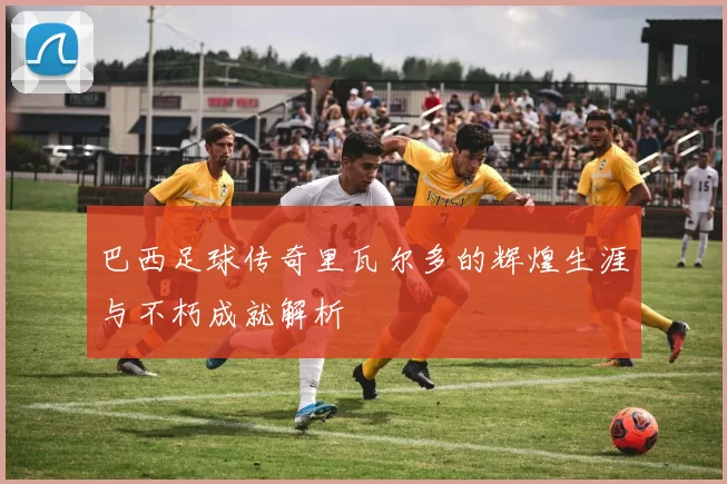 巴西足球传奇里瓦尔多的辉煌生涯与不朽成就解析