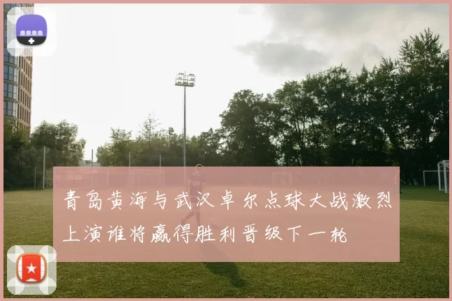 青岛黄海与武汉卓尔点球大战激烈上演谁将赢得胜利晋级下一轮
