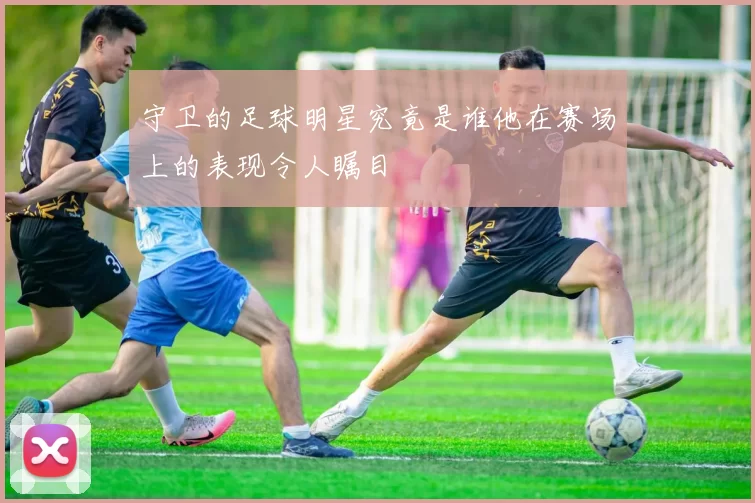 守卫的足球明星究竟是谁他在赛场上的表现令人瞩目