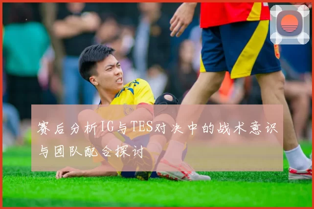 赛后分析IG与TES对决中的战术意识与团队配合探讨