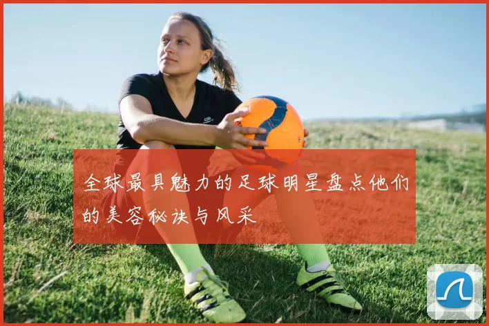 全球最具魅力的足球明星盘点他们的美容秘诀与风采