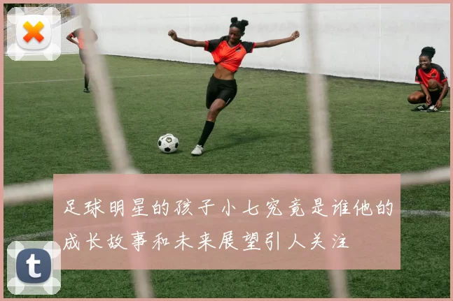足球明星的孩子小七究竟是谁他的成长故事和未来展望引人关注