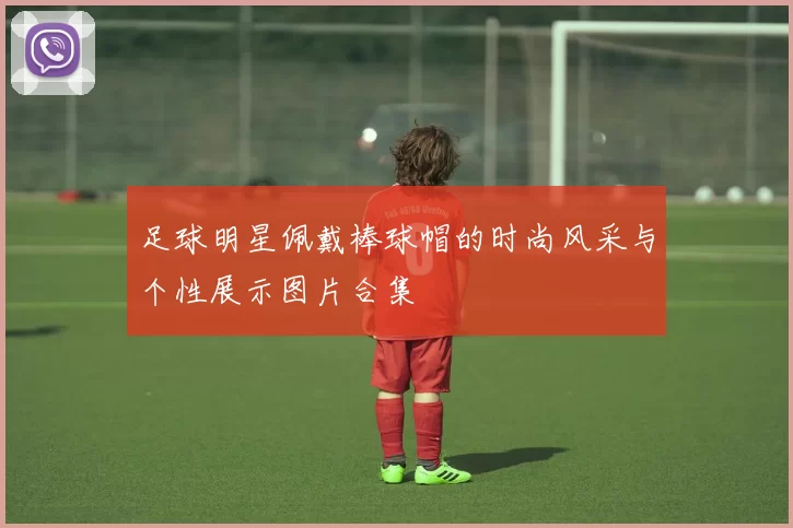 足球明星佩戴棒球帽的时尚风采与个性展示图片合集