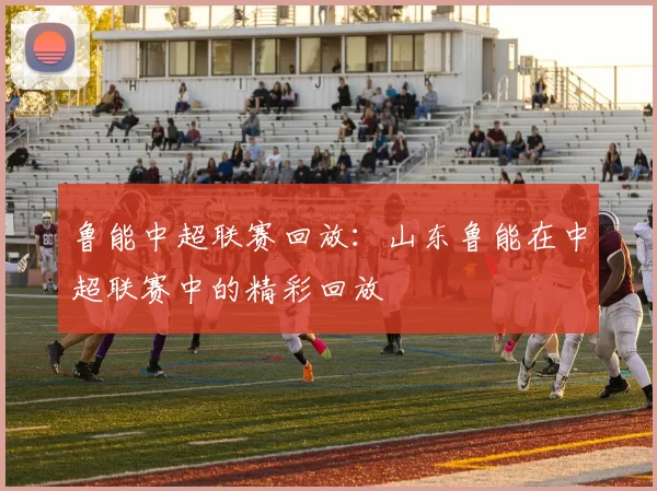 鲁能中超联赛回放：山东鲁能在中超联赛中的精彩回放
