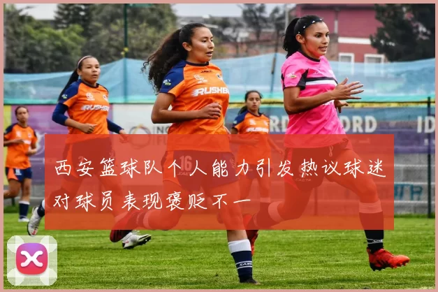 西安篮球队个人能力引发热议球迷对球员表现褒贬不一