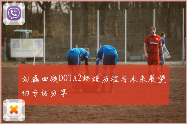 刘磊回顾DOTA2辉煌历程与未来展望的专访分享