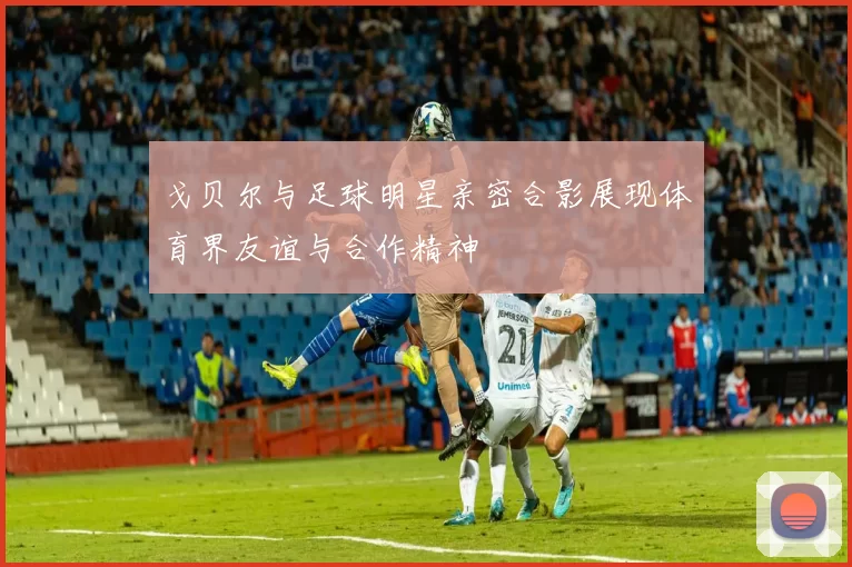 戈贝尔与足球明星亲密合影展现体育界友谊与合作精神