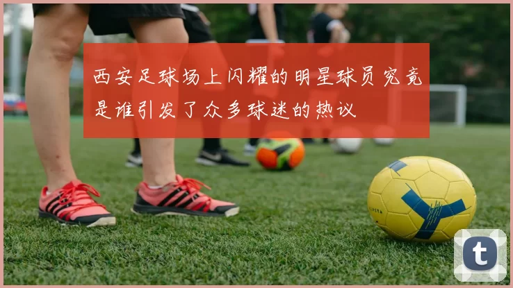 西安足球场上闪耀的明星球员究竟是谁引发了众多球迷的热议
