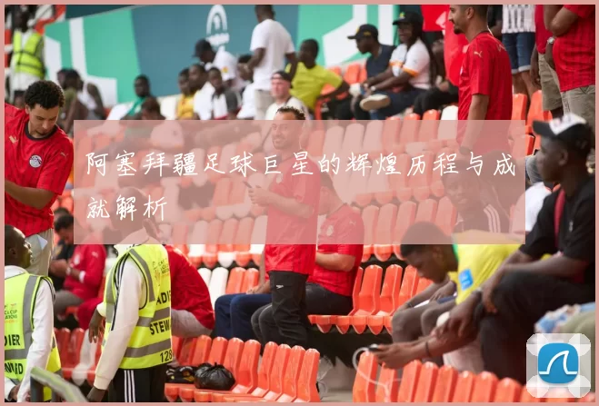 阿塞拜疆足球巨星的辉煌历程与成就解析