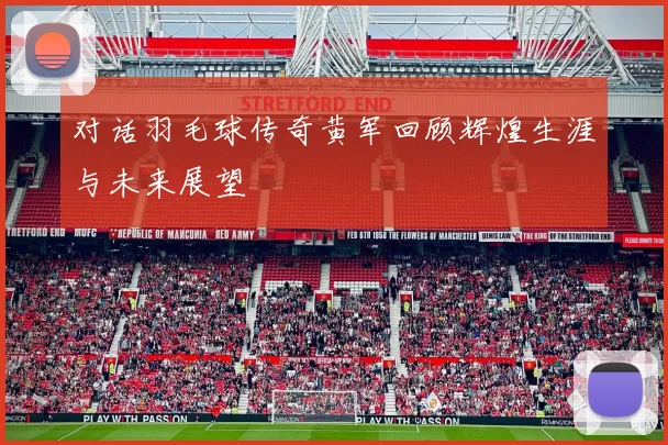 对话羽毛球传奇黄军回顾辉煌生涯与未来展望