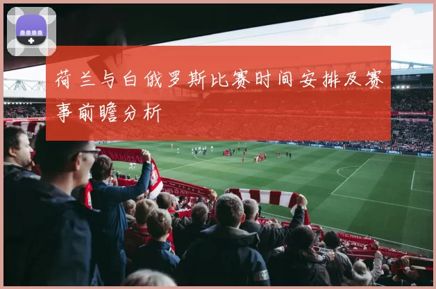 荷兰与白俄罗斯比赛时间安排及赛事前瞻分析