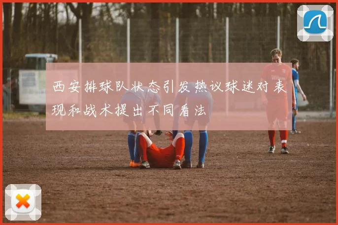 西安排球队状态引发热议球迷对表现和战术提出不同看法