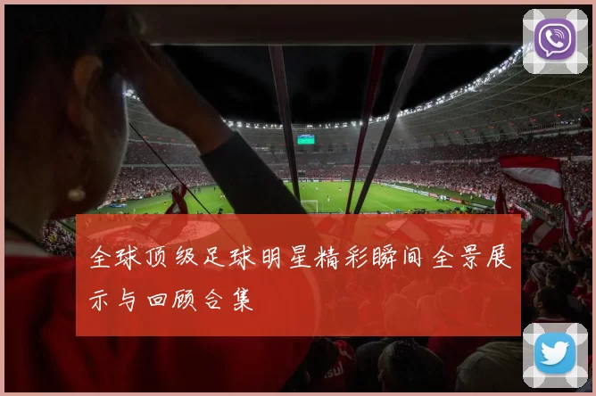 全球顶级足球明星精彩瞬间全景展示与回顾合集