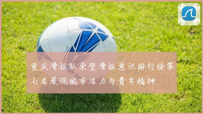 重庆滑板队荣登滑板意识排行榜第七名展现城市活力与青年精神