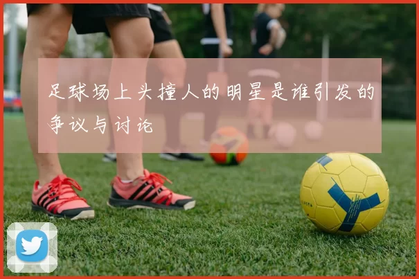 足球场上头撞人的明星是谁引发的争议与讨论