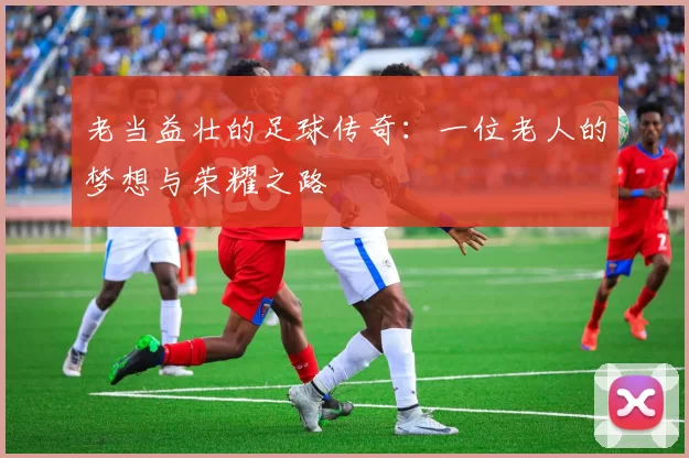 老当益壮的足球传奇：一位老人的梦想与荣耀之路