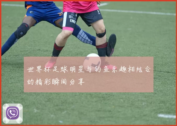 世界杯足球明星与钓鱼乐趣相结合的精彩瞬间分享
