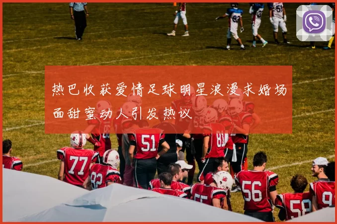 热巴收获爱情足球明星浪漫求婚场面甜蜜动人引发热议