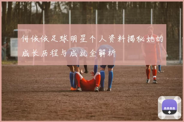 何依依足球明星个人资料揭秘她的成长历程与成就全解析