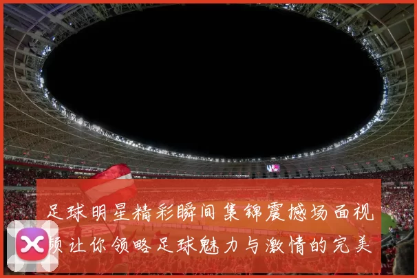 足球明星精彩瞬间集锦震撼场面视频让你领略足球魅力与激情的完美结合