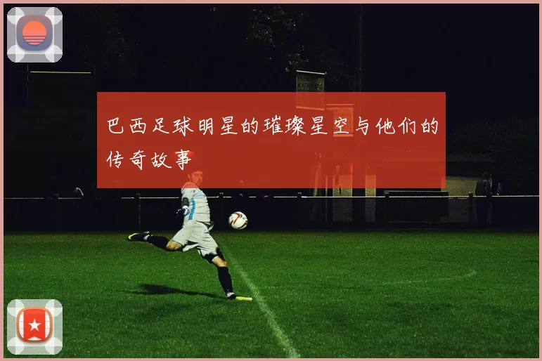 巴西足球明星的璀璨星空与他们的传奇故事