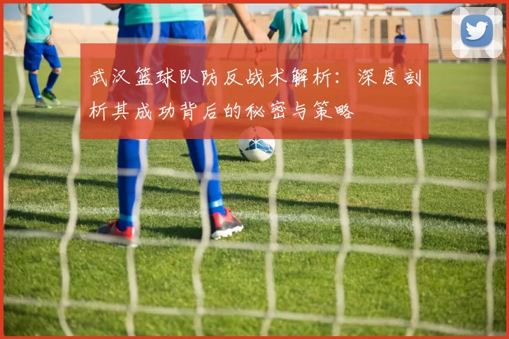 武汉篮球队防反战术解析：深度剖析其成功背后的秘密与策略