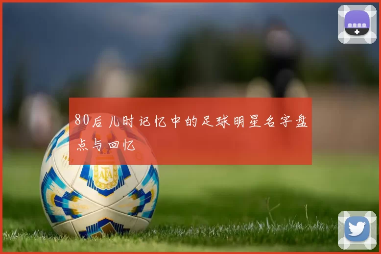 80后儿时记忆中的足球明星名字盘点与回忆