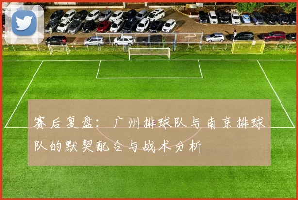 赛后复盘：广州排球队与南京排球队的默契配合与战术分析