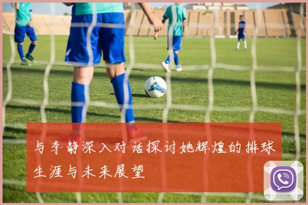 与李静深入对话探讨她辉煌的排球生涯与未来展望