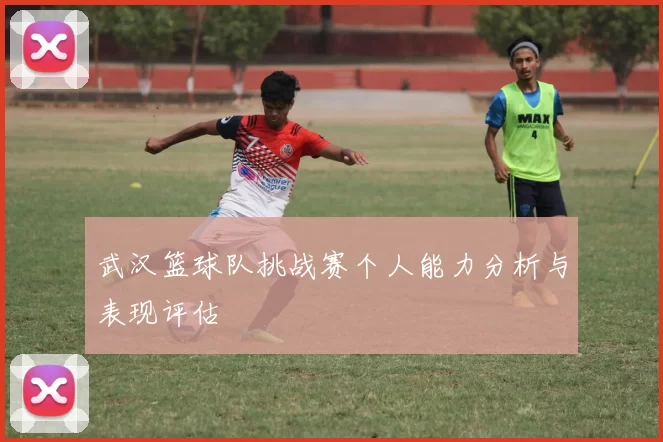 武汉篮球队挑战赛个人能力分析与表现评估