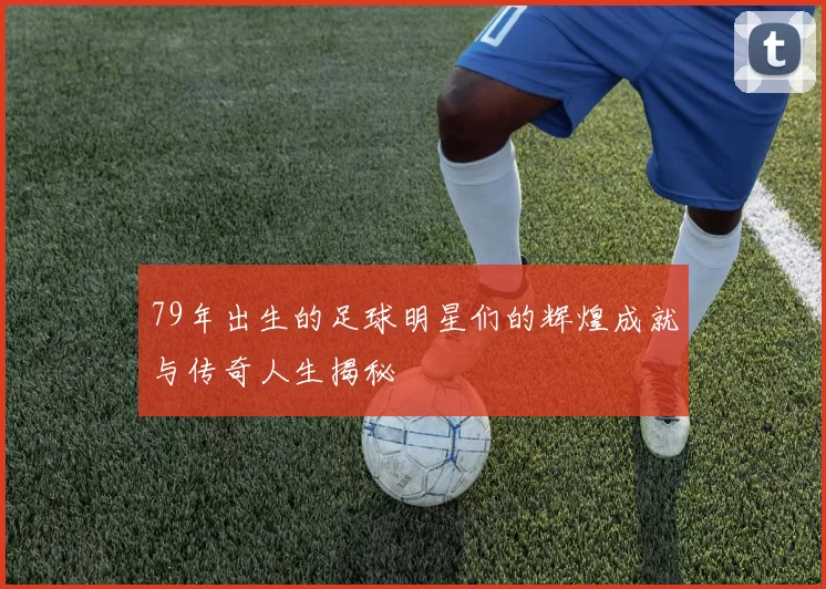 79年出生的足球明星们的辉煌成就与传奇人生揭秘