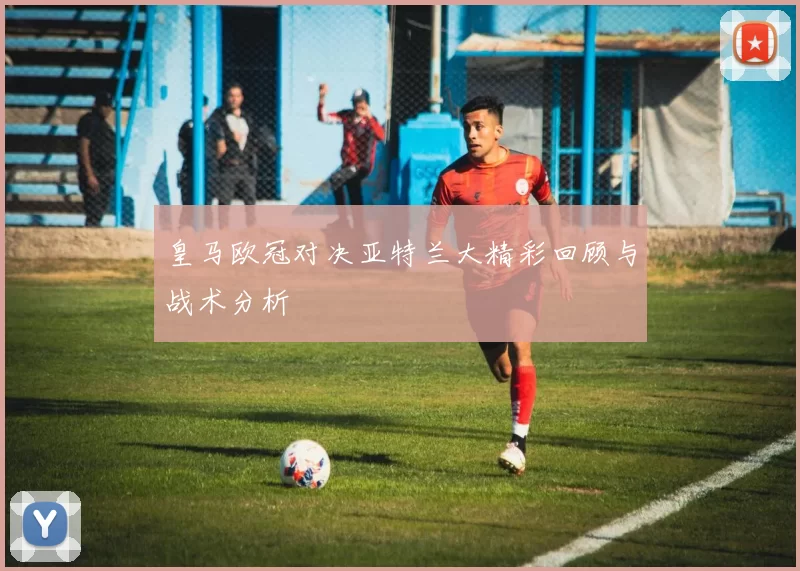 皇马欧冠对决亚特兰大精彩回顾与战术分析