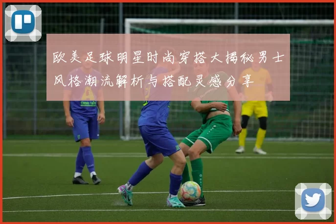 欧美足球明星时尚穿搭大揭秘男士风格潮流解析与搭配灵感分享
