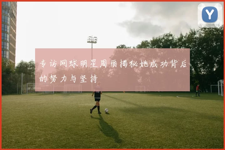 专访网球明星周丽揭秘她成功背后的努力与坚持