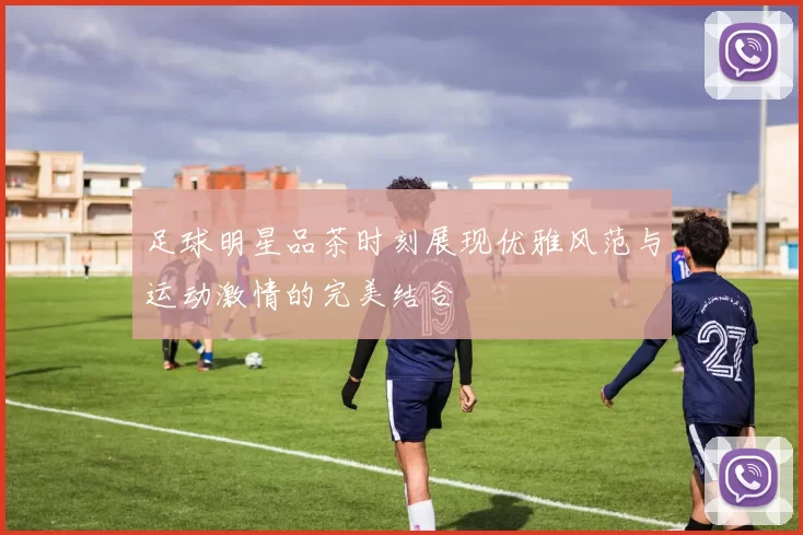 足球明星品茶时刻展现优雅风范与运动激情的完美结合