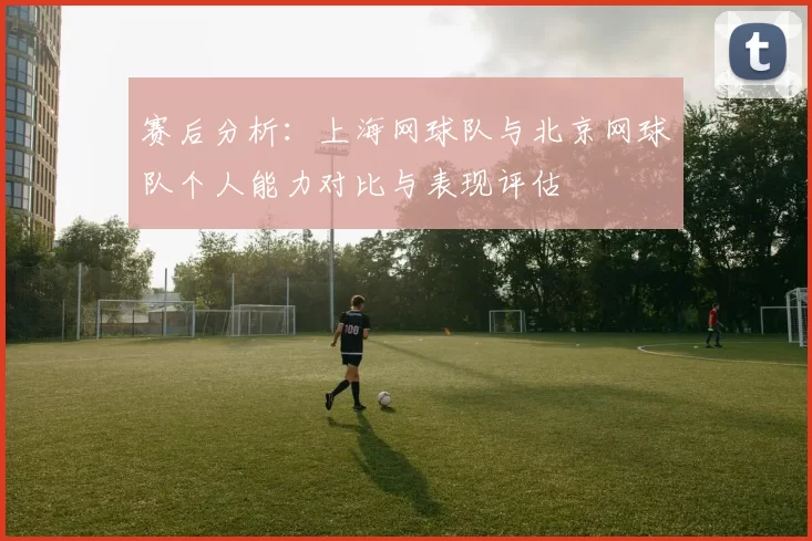 赛后分析：上海网球队与北京网球队个人能力对比与表现评估