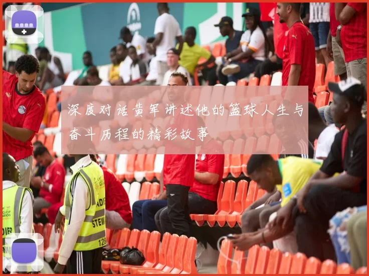 深度对话黄军讲述他的篮球人生与奋斗历程的精彩故事