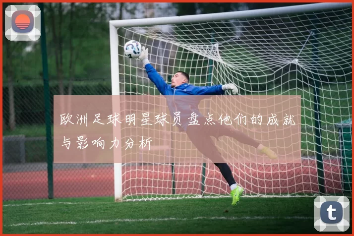欧洲足球明星球员盘点他们的成就与影响力分析