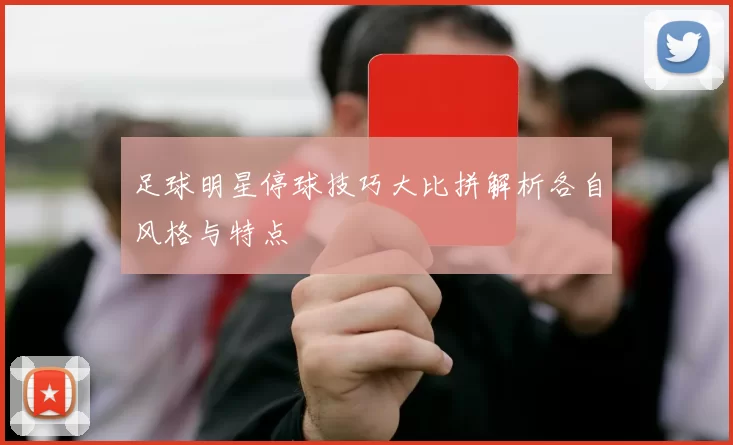 足球明星停球技巧大比拼解析各自风格与特点