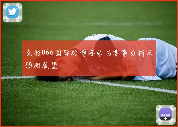 竞彩066国际对博塔弗戈赛事分析及预测展望