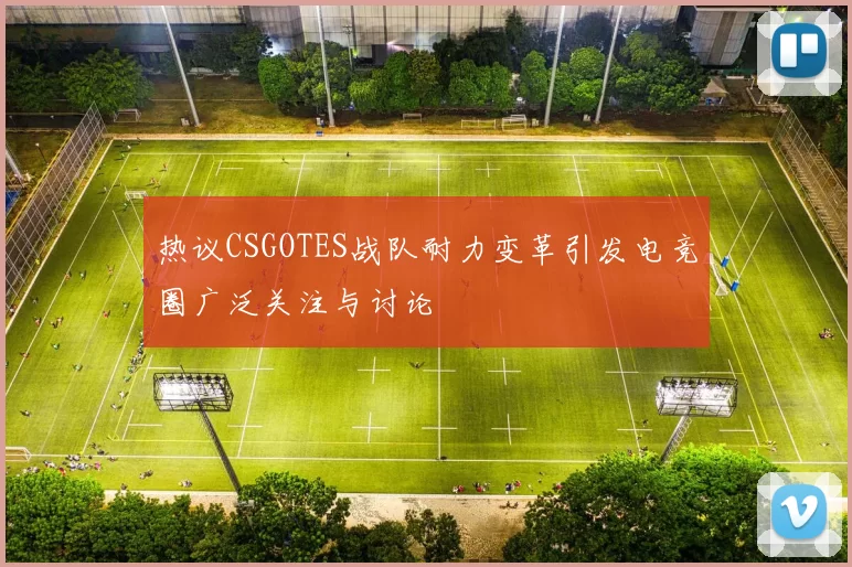 热议CSGOTES战队耐力变革引发电竞圈广泛关注与讨论