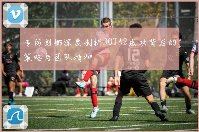 专访刘娜深度剖析DOTA2成功背后的策略与团队精神