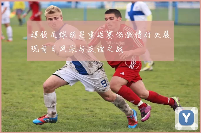 退役足球明星重返赛场激情对决展现昔日风采与友谊之战