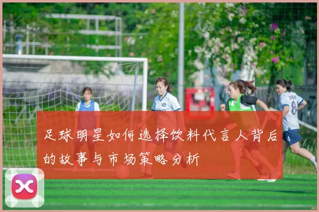 足球明星如何选择饮料代言人背后的故事与市场策略分析