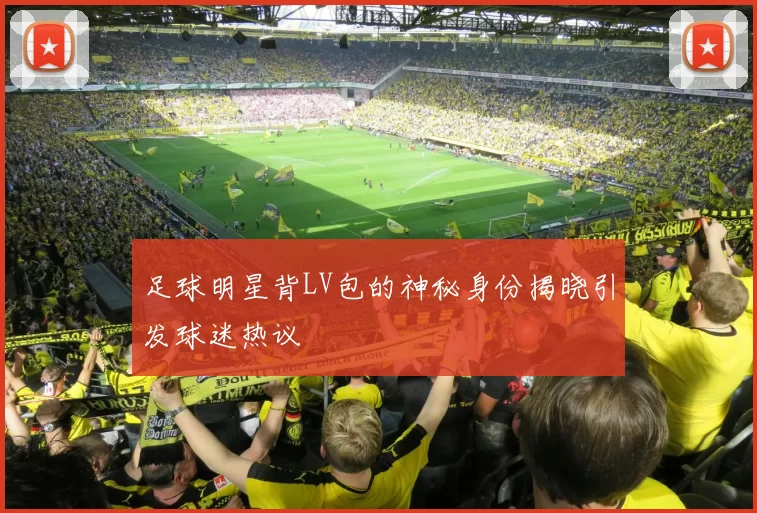 足球明星背LV包的神秘身份揭晓引发球迷热议